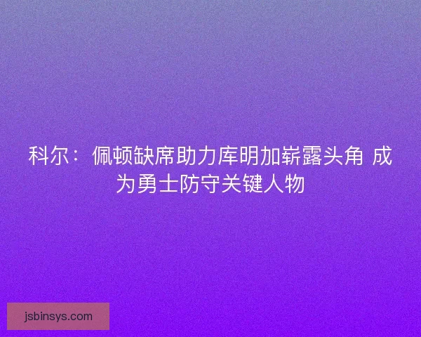 科尔：佩顿缺席助力库明加崭露头角 成为勇士防守关键人物