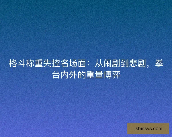 格斗称重失控名场面：从闹剧到悲剧，拳台内外的重量博弈