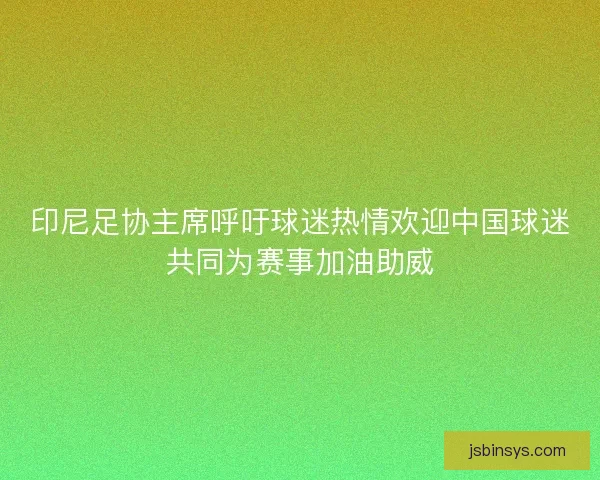 印尼足协主席呼吁球迷热情欢迎中国球迷共同为赛事加油助威