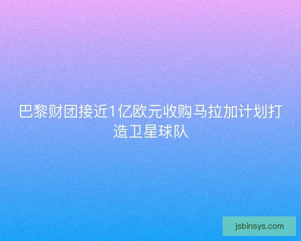 巴黎财团接近1亿欧元收购马拉加计划打造卫星球队