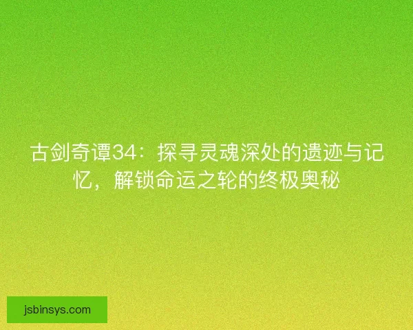 古剑奇谭34：探寻灵魂深处的遗迹与记忆，解锁命运之轮的终极奥秘