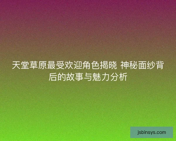 天堂草原最受欢迎角色揭晓 神秘面纱背后的故事与魅力分析