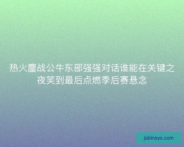 热火鏖战公牛东部强强对话谁能在关键之夜笑到最后点燃季后赛悬念
