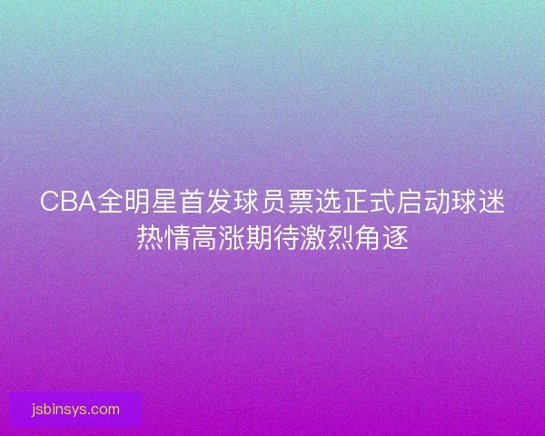 CBA全明星首发球员票选正式启动球迷热情高涨期待激烈角逐