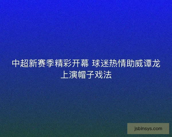 中超新赛季精彩开幕 球迷热情助威谭龙上演帽子戏法 中超新赛季精彩开幕 球迷热情助威谭龙上演帽子戏法