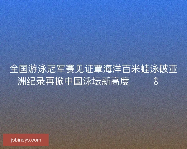 全国游泳冠军赛见证覃海洋百米蛙泳破亚洲纪录再掀中国泳坛新高度 🏊‍♂️