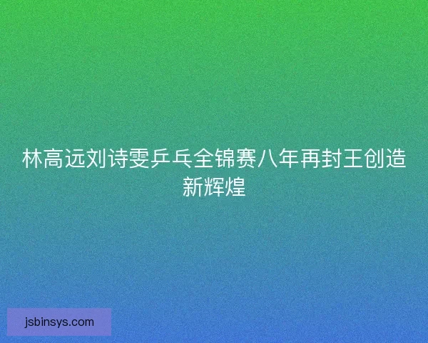林高远刘诗雯乒乓全锦赛八年再封王创造新辉煌 林高远刘诗雯乒乓全锦赛八年再封王创造新辉煌