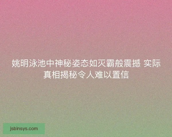 姚明泳池中神秘姿态如灭霸般震撼 实际真相揭秘令人难以置信 姚明泳池中神秘姿态如灭霸般震撼 实际真相揭秘令人难以置信