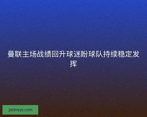 曼联主场战绩回升球迷盼球队持续稳定发挥
