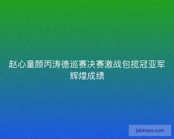 赵心童颜丙涛德巡赛决赛激战包揽冠亚军辉煌成绩