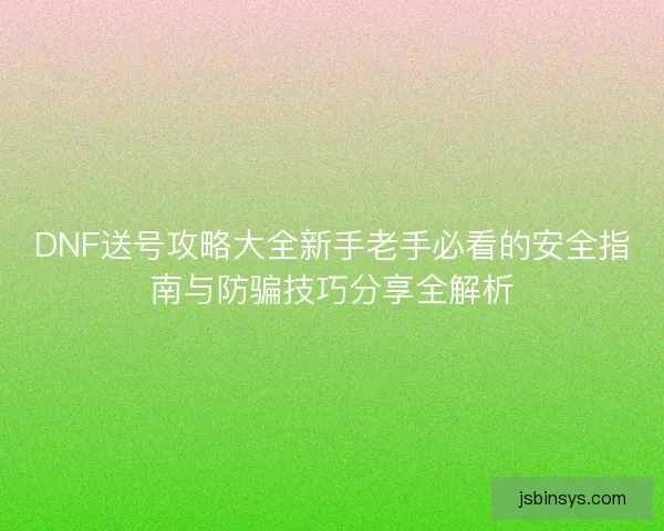 DNF送号攻略大全新手老手必看的安全指南与防骗技巧分享全解析
