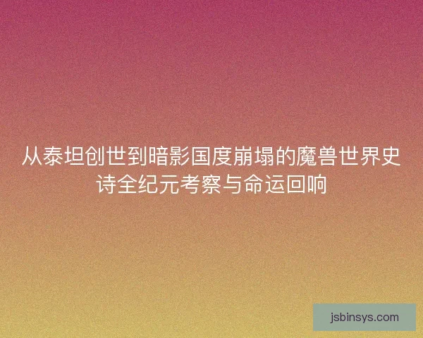 从泰坦创世到暗影国度崩塌的魔兽世界史诗全纪元考察与命运回响