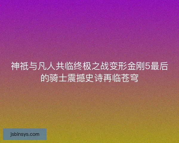 神祇与凡人共临终极之战变形金刚5最后的骑士震撼史诗再临苍穹