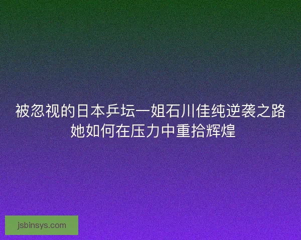 被忽视的日本乒坛一姐石川佳纯逆袭之路 她如何在压力中重拾辉煌