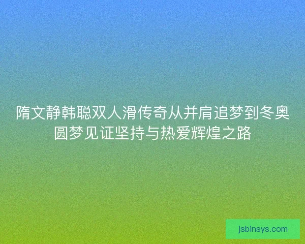 隋文静韩聪双人滑传奇从并肩追梦到冬奥圆梦见证坚持与热爱辉煌之路