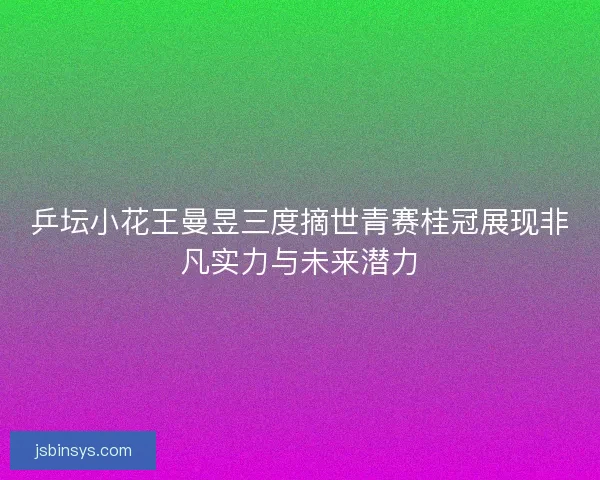 乒坛小花王曼昱三度摘世青赛桂冠展现非凡实力与未来潜力 乒坛小花王曼昱三度摘世青赛桂冠展现非凡实力与未来潜力