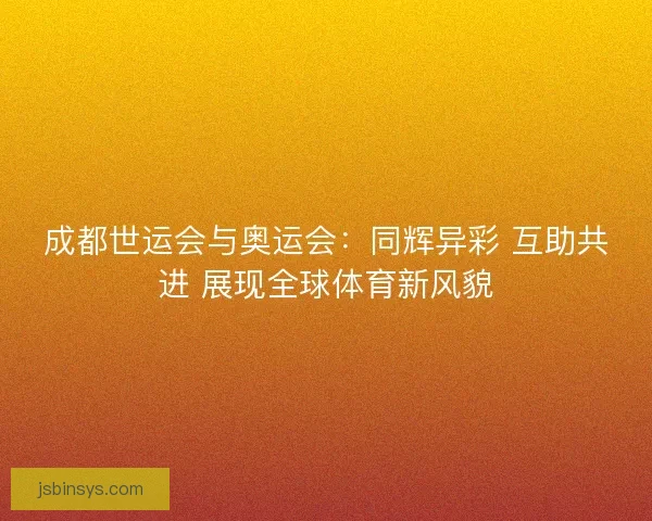 成都世运会与奥运会:同辉异彩 互助共进 展现全球体育新风貌 成都世运会与奥运会:同辉异彩 互助共进 展现全球体育新风貌