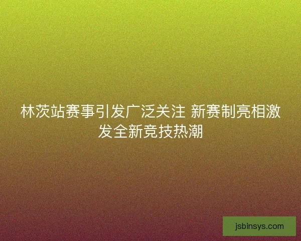 林茨站赛事引发广泛关注 新赛制亮相激发全新竞技热潮