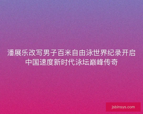 潘展乐改写男子百米自由泳世界纪录开启中国速度新时代泳坛巅峰传奇 潘展乐改写男子百米自由泳世界纪录开启中国速度新时代泳坛巅峰传奇