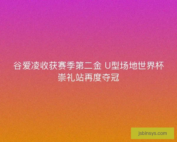 谷爱凌收获赛季第二金 U型场地世界杯崇礼站再度夺冠 谷爱凌收获赛季第二金 U型场地世界杯崇礼站再度夺冠