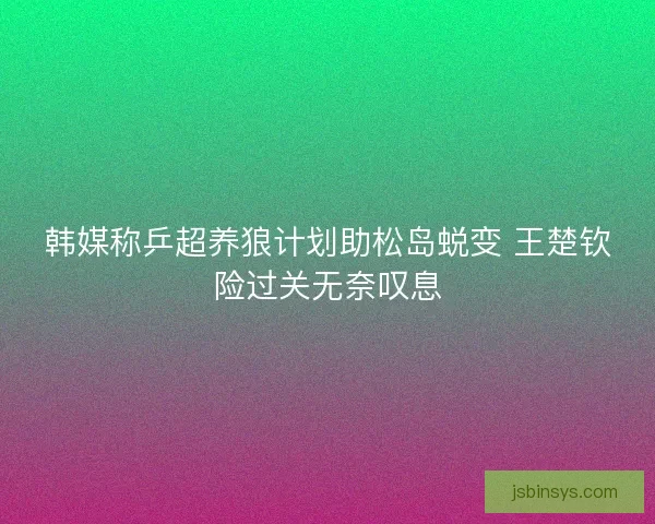 韩媒称乒超养狼计划助松岛蜕变 王楚钦险过关无奈叹息 韩媒称乒超养狼计划助松岛蜕变 王楚钦险过关无奈叹息