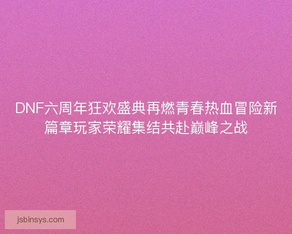 DNF六周年狂欢盛典再燃青春热血冒险新篇章玩家荣耀集结共赴巅峰之战 DNF六周年狂欢盛典再燃青春热血冒险新篇章玩家荣耀集结共赴巅峰之战