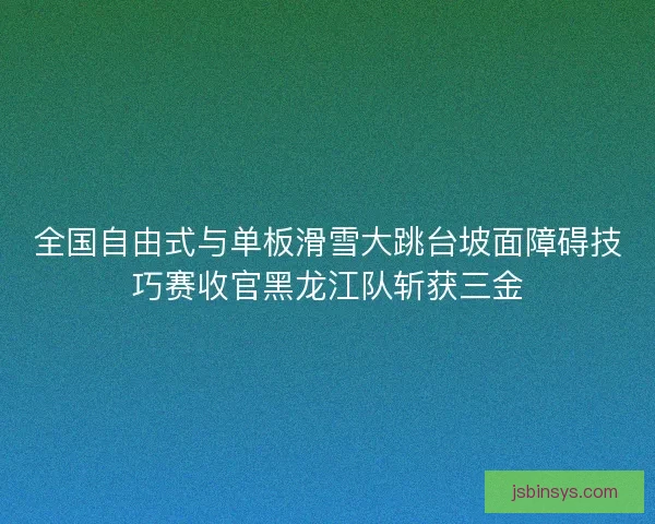 全国自由式与单板滑雪大跳台坡面障碍技巧赛收官黑龙江队斩获三金 全国自由式与单板滑雪大跳台坡面障碍技巧赛收官黑龙江队斩获三金