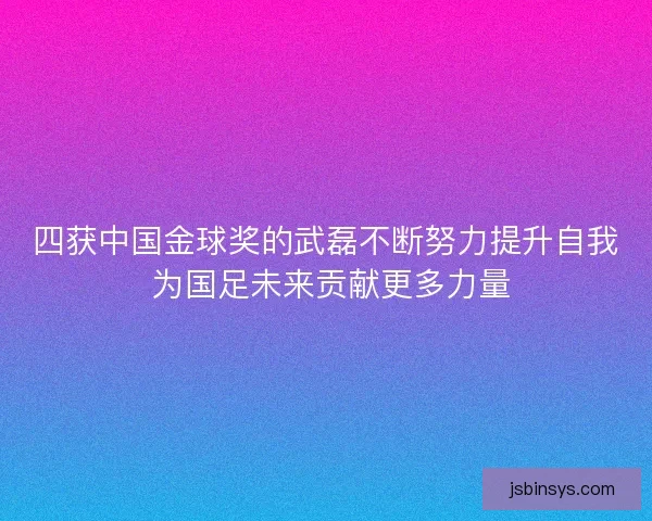 四获中国金球奖的武磊不断努力提升自我 为国足未来贡献更多力量 四获中国金球奖的武磊不断努力提升自我 为国足未来贡献更多力量