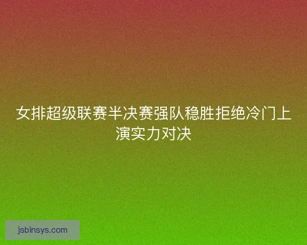 女排超级联赛半决赛强队稳胜拒绝冷门上演实力对决