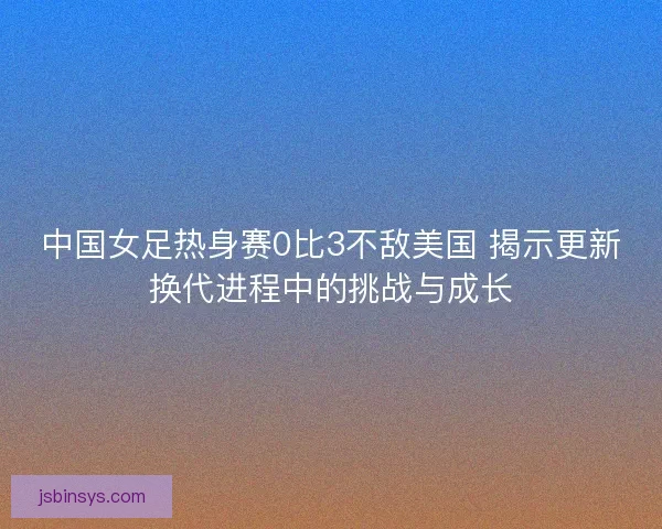 中国女足热身赛0比3不敌美国 揭示更新换代进程中的挑战与成长 中国女足热身赛0比3不敌美国 揭示更新换代进程中的挑战与成长
