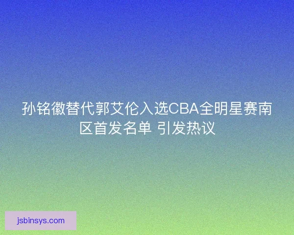 孙铭徽替代郭艾伦入选CBA全明星赛南区首发名单 引发热议 孙铭徽替代郭艾伦入选CBA全明星赛南区首发名单 引发热议
