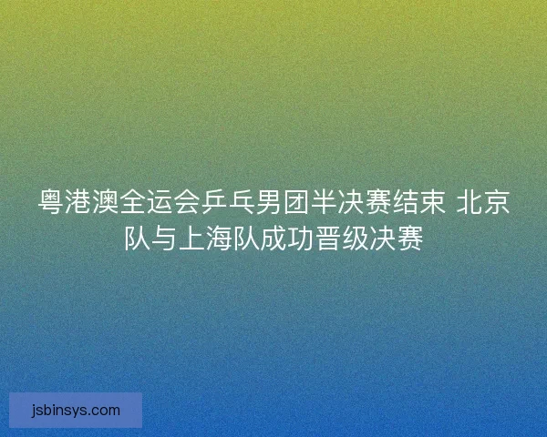 粤港澳全运会乒乓男团半决赛结束 北京队与上海队成功晋级决赛 粤港澳全运会乒乓男团半决赛结束 北京队与上海队成功晋级决赛