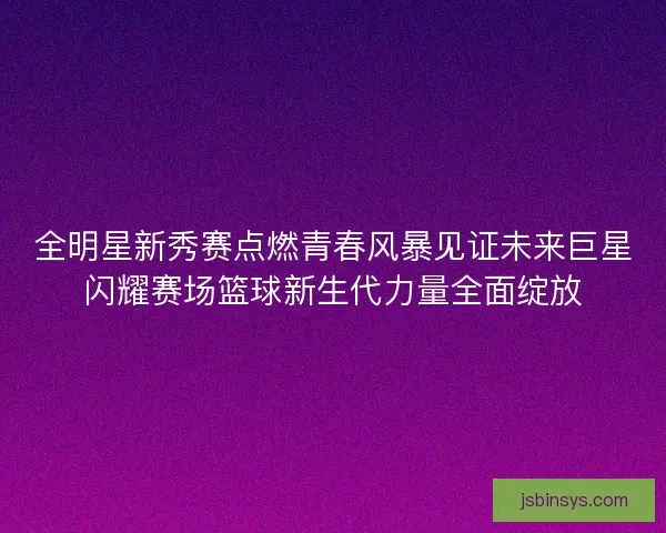 全明星新秀赛点燃青春风暴见证未来巨星闪耀赛场篮球新生代力量全面绽放 全明星新秀赛点燃青春风暴见证未来巨星闪耀赛场篮球新生代力量全面绽放