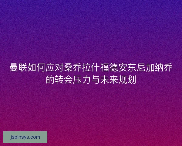 曼联如何应对桑乔拉什福德安东尼加纳乔的转会压力与未来规划 曼联如何应对桑乔拉什福德安东尼加纳乔的转会压力与未来规划
