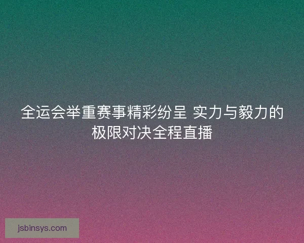 全运会举重赛事精彩纷呈 实力与毅力的极限对决全程直播 全运会举重赛事精彩纷呈 实力与毅力的极限对决全程直播