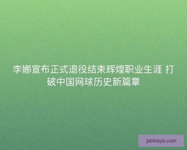 李娜宣布正式退役结束辉煌职业生涯 打破中国网球历史新篇章 李娜宣布正式退役结束辉煌职业生涯 打破中国网球历史新篇章
