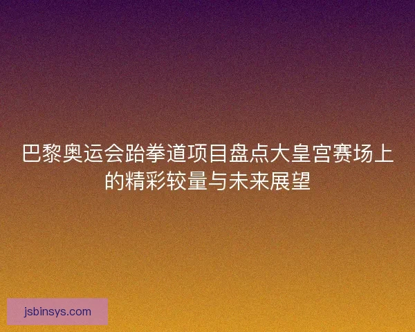 巴黎奥运会跆拳道项目盘点大皇宫赛场上的精彩较量与未来展望 巴黎奥运会跆拳道项目盘点大皇宫赛场上的精彩较量与未来展望