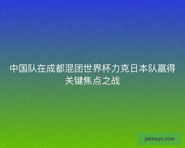 中国队在成都混团世界杯力克日本队赢得关键焦点之战
