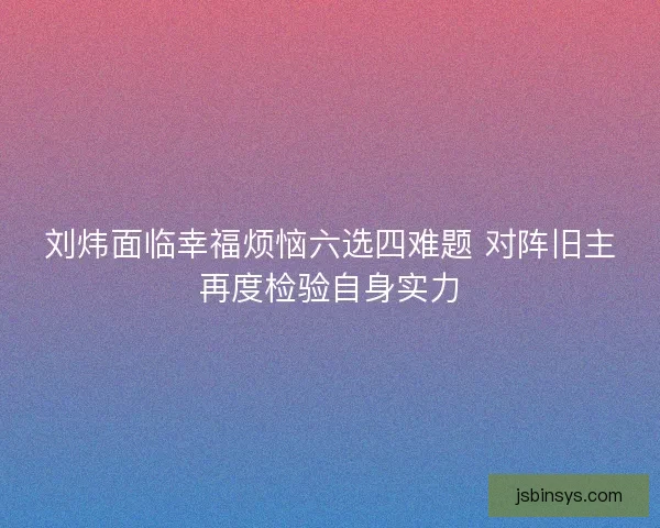 刘炜面临幸福烦恼六选四难题 对阵旧主再度检验自身实力 刘炜面临幸福烦恼六选四难题 对阵旧主再度检验自身实力